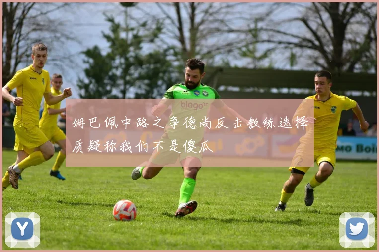 姆巴佩中路之争德尚反击教练选择质疑称我们不是傻瓜