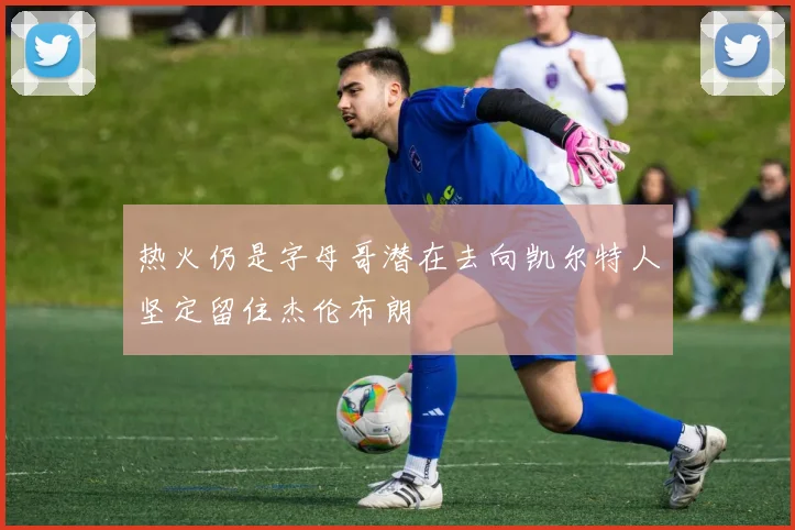 热火仍是字母哥潜在去向凯尔特人坚定留住杰伦布朗