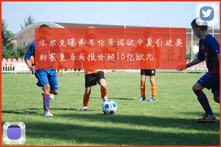 法尔克曝弗洛伦蒂诺欲今夏引进奥利塞皇马或报价超16亿欧元