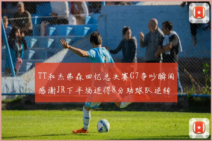 TT和杰弗森回忆总决赛G7争吵瞬间感谢JR下半场连得8分助球队逆转