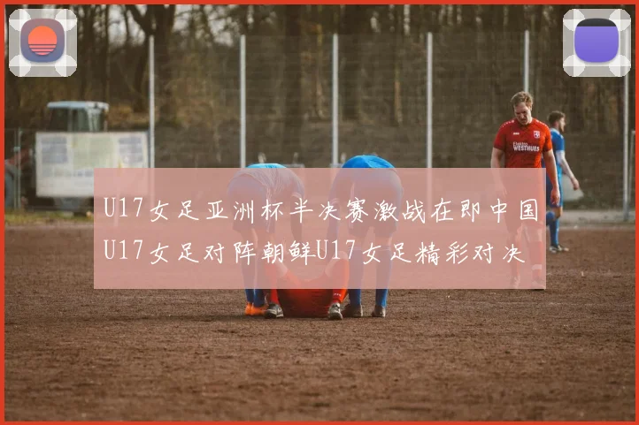 U17女足亚洲杯半决赛激战在即中国U17女足对阵朝鲜U17女足精彩对决即将开启