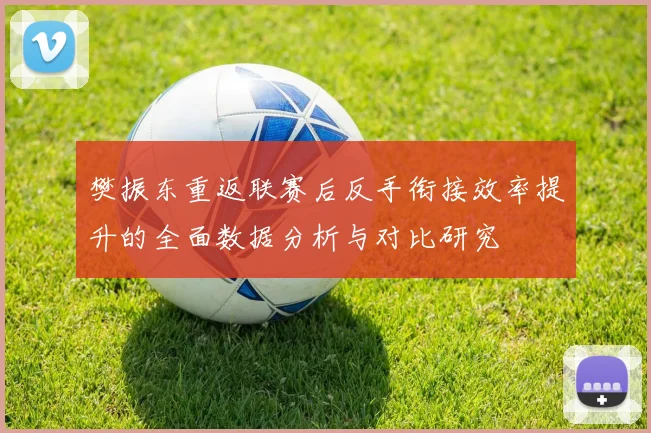 樊振东重返联赛后反手衔接效率提升的全面数据分析与对比研究