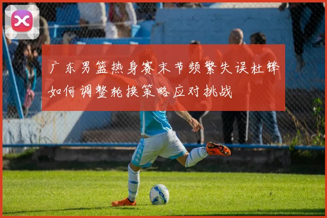 广东男篮热身赛末节频繁失误杜锋如何调整轮换策略应对挑战