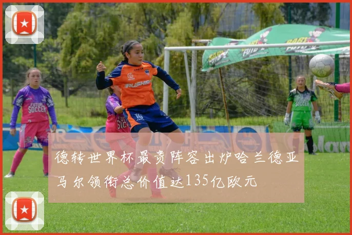 德转世界杯最贵阵容出炉哈兰德亚马尔领衔总价值达135亿欧元