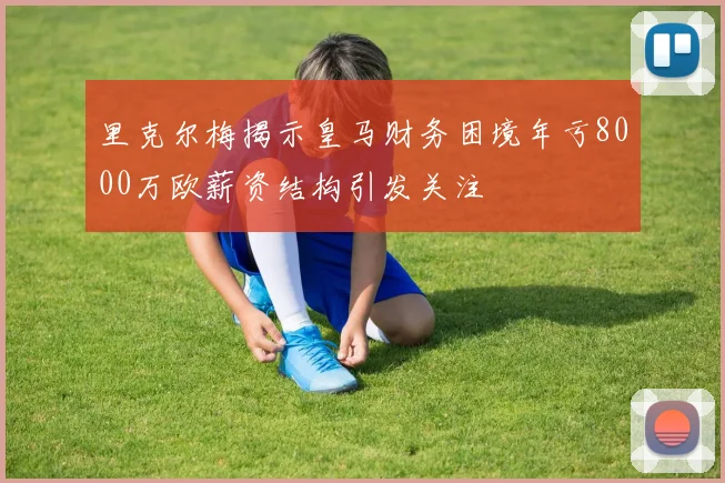 里克尔梅揭示皇马财务困境年亏8000万欧薪资结构引发关注