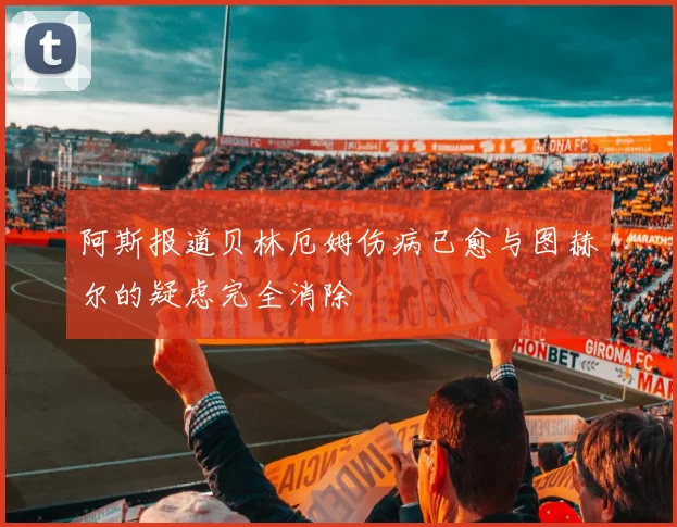 阿斯报道贝林厄姆伤病已愈与图赫尔的疑虑完全消除