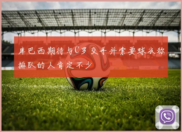 库巴西期待与C罗交手并索要球衣称排队的人肯定不少