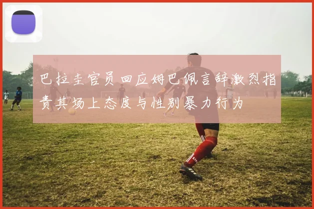 巴拉圭官员回应姆巴佩言辞激烈指责其场上态度与性别暴力行为