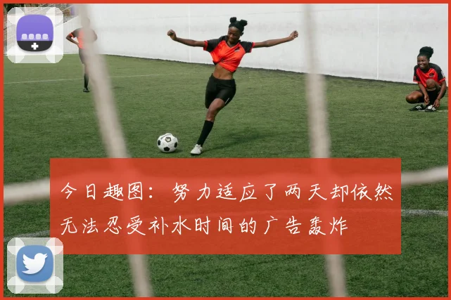 今日趣图：努力适应了两天却依然无法忍受补水时间的广告轰炸
