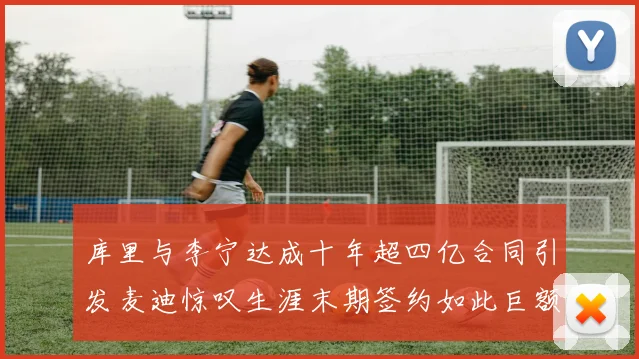 库里与李宁达成十年超四亿合同引发麦迪惊叹生涯末期签约如此巨额前所未闻