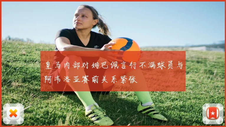 皇马内部对姆巴佩言行不满球员与阿韦洛亚赛前关系紧张