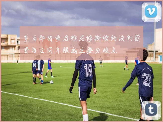 皇马即将重启维尼修斯续约谈判薪资与合同年限成主要分歧点