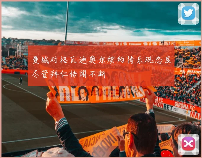 曼城对格瓦迪奥尔续约持乐观态度尽管拜仁传闻不断
