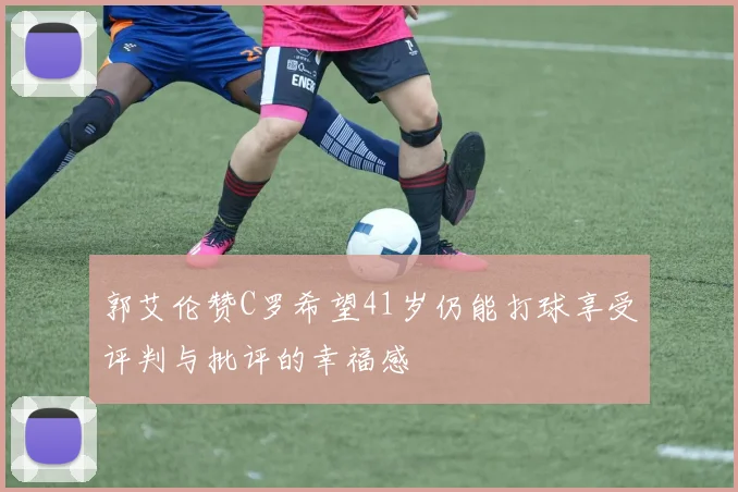 郭艾伦赞C罗希望41岁仍能打球享受评判与批评的幸福感