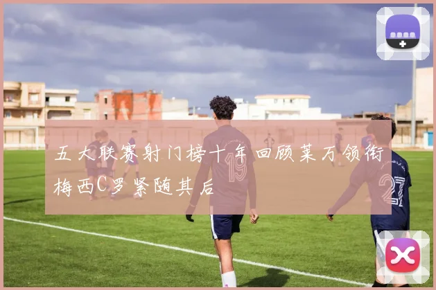 五大联赛射门榜十年回顾莱万领衔梅西C罗紧随其后