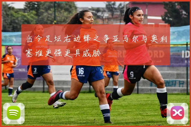 当今足坛右边锋之争亚马尔与奥利塞谁更强更具威胁