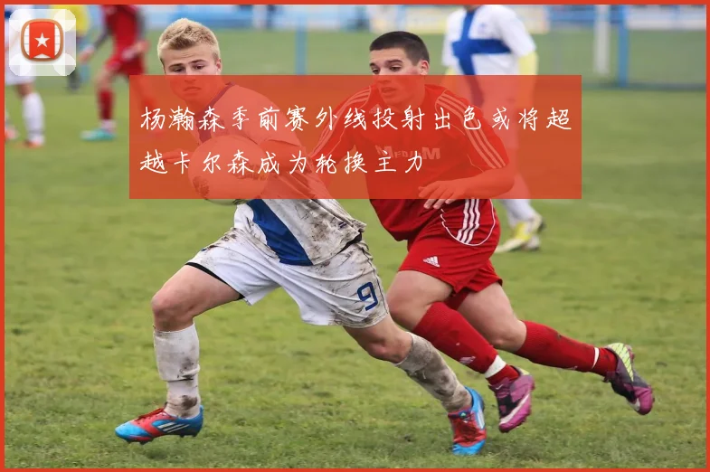 杨瀚森季前赛外线投射出色或将超越卡尔森成为轮换主力