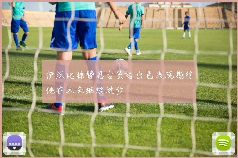 伊沃比称赞恩古莫哈出色表现期待他在未来继续进步