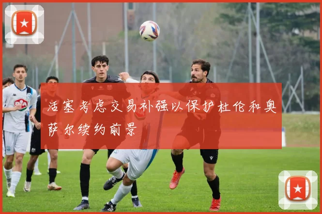 活塞考虑交易补强以保护杜伦和奥萨尔续约前景