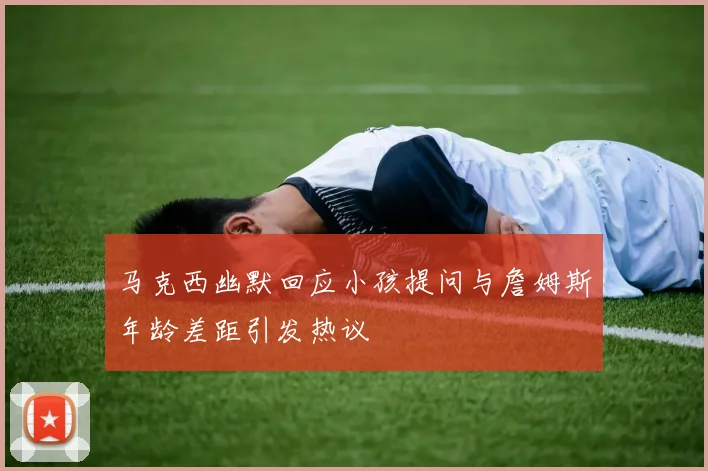 马克西幽默回应小孩提问与詹姆斯年龄差距引发热议