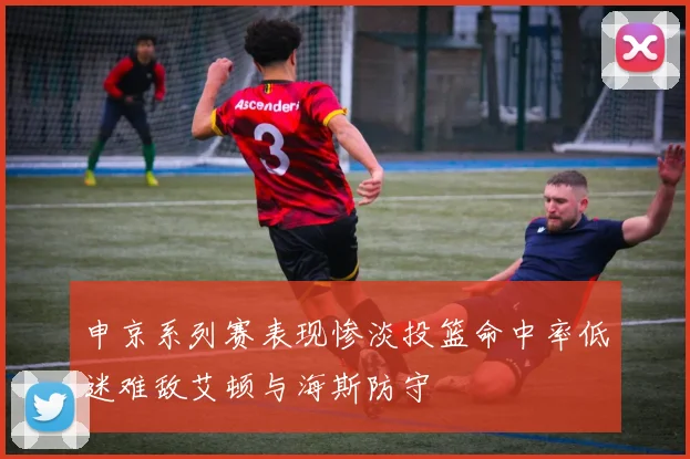 申京系列赛表现惨淡投篮命中率低迷难敌艾顿与海斯防守