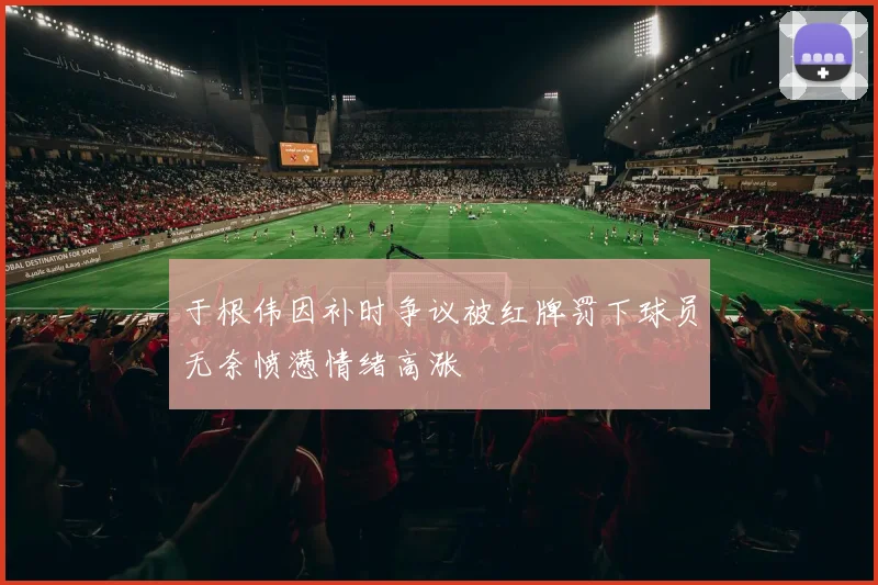 于根伟因补时争议被红牌罚下球员无奈愤懑情绪高涨