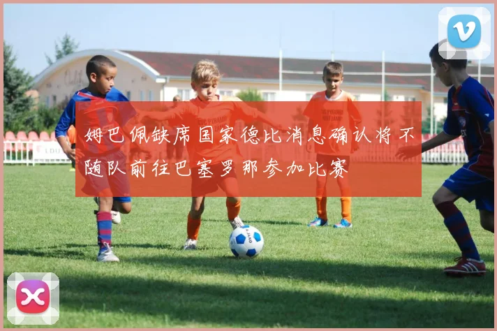 姆巴佩缺席国家德比消息确认将不随队前往巴塞罗那参加比赛