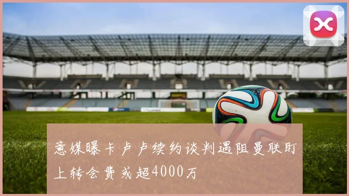 意媒曝卡卢卢续约谈判遇阻曼联盯上转会费或超4000万