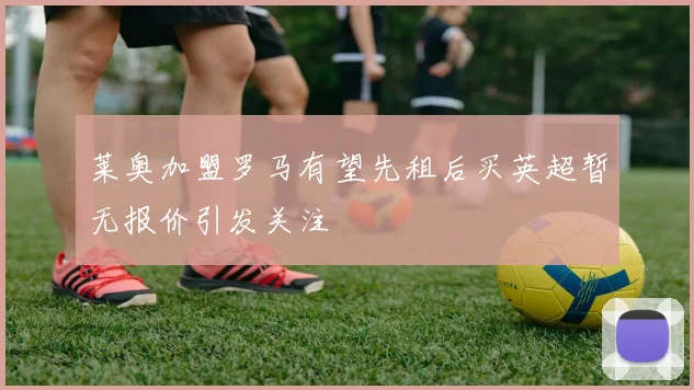 莱奥加盟罗马有望先租后买英超暂无报价引发关注
