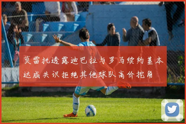 莫雷托透露迪巴拉与罗马续约基本达成共识拒绝其他球队高价挖角